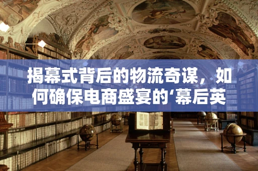 揭幕式背后的物流奇谋，如何确保电商盛宴的‘幕后英雄’万无一失？