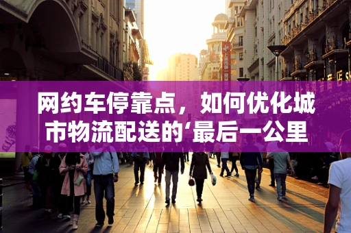 网约车停靠点，如何优化城市物流配送的‘最后一公里’？