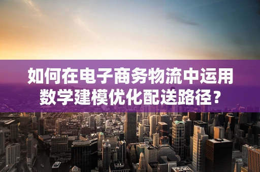 如何在电子商务物流中运用数学建模优化配送路径？