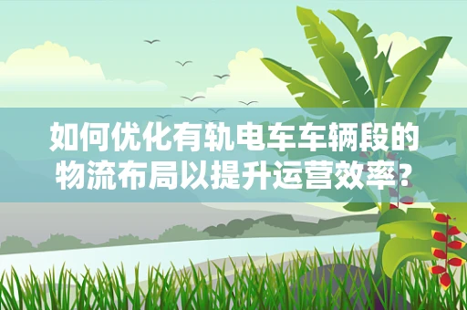 如何优化有轨电车车辆段的物流布局以提升运营效率？