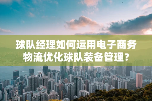 球队经理如何运用电子商务物流优化球队装备管理？