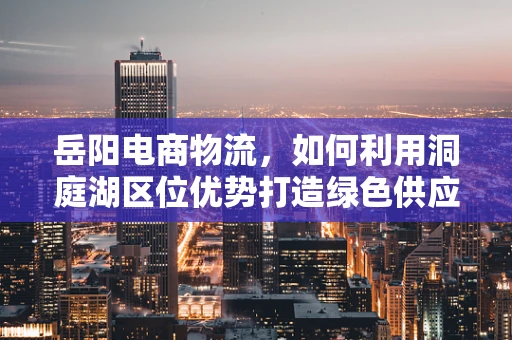 岳阳电商物流，如何利用洞庭湖区位优势打造绿色供应链？