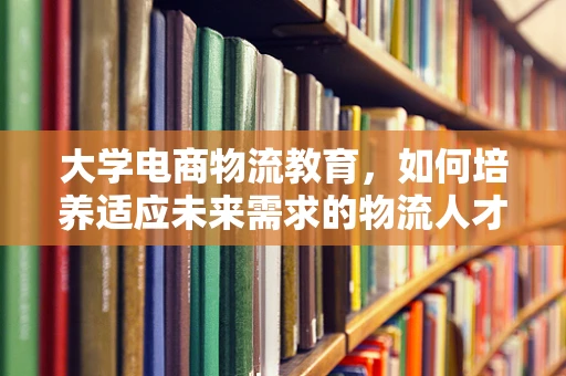 大学电商物流教育，如何培养适应未来需求的物流人才？