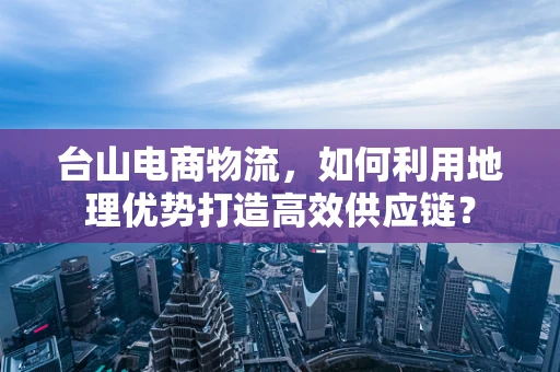 台山电商物流，如何利用地理优势打造高效供应链？