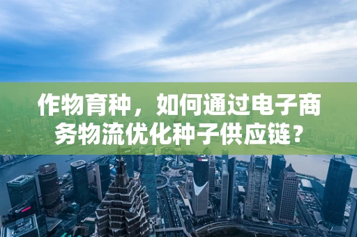 作物育种，如何通过电子商务物流优化种子供应链？