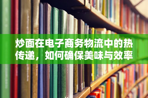 炒面在电子商务物流中的热传递，如何确保美味与效率并存？