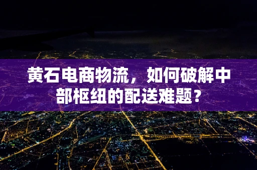 黄石电商物流，如何破解中部枢纽的配送难题？