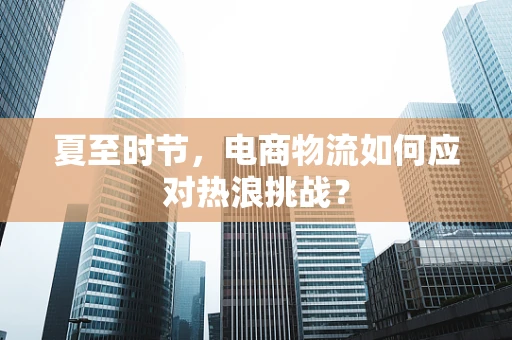 夏至时节，电商物流如何应对热浪挑战？