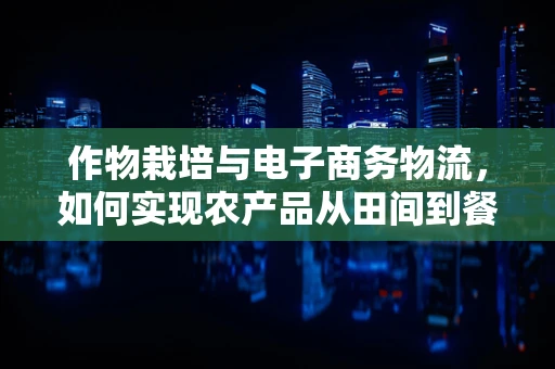 作物栽培与电子商务物流，如何实现农产品从田间到餐桌的无缝对接？