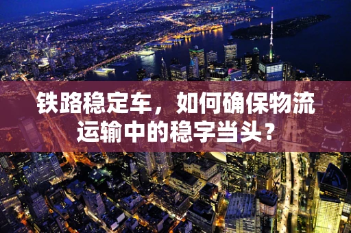 铁路稳定车，如何确保物流运输中的稳字当头？