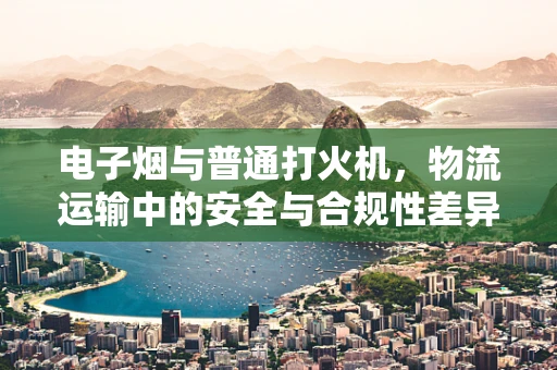 电子烟与普通打火机，物流运输中的安全与合规性差异