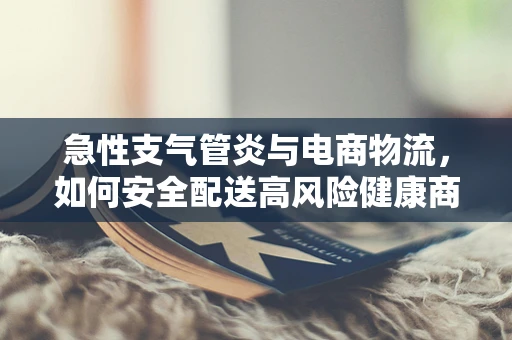 急性支气管炎与电商物流，如何安全配送高风险健康商品？