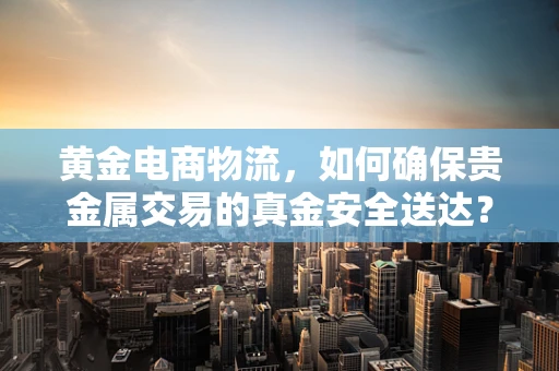 黄金电商物流，如何确保贵金属交易的真金安全送达？