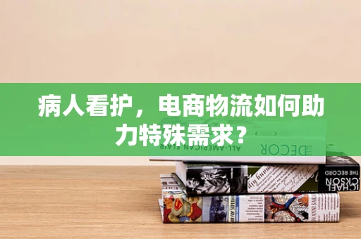 病人看护，电商物流如何助力特殊需求？