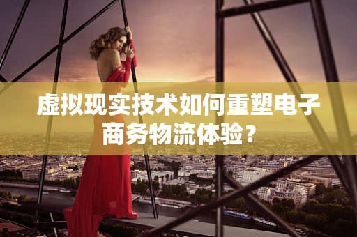 虚拟现实技术如何重塑电子商务物流体验？