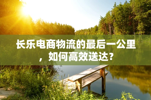 长乐电商物流的最后一公里，如何高效送达？