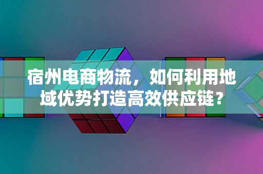 宿州电商物流，如何利用地域优势打造高效供应链？