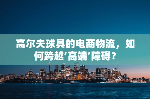 高尔夫球具的电商物流，如何跨越‘高端’障碍？