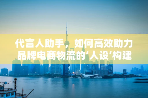代言人助手，如何高效助力品牌电商物流的‘人设’构建？