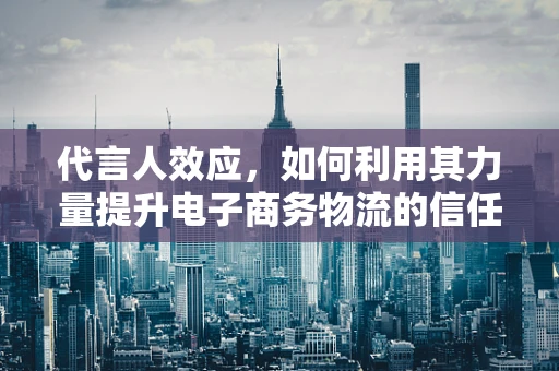 代言人效应，如何利用其力量提升电子商务物流的信任度与品牌价值？