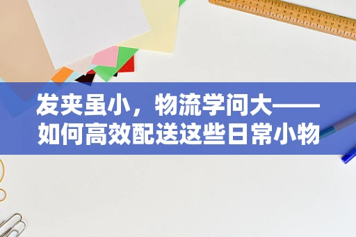 发夹虽小，物流学问大——如何高效配送这些日常小物？