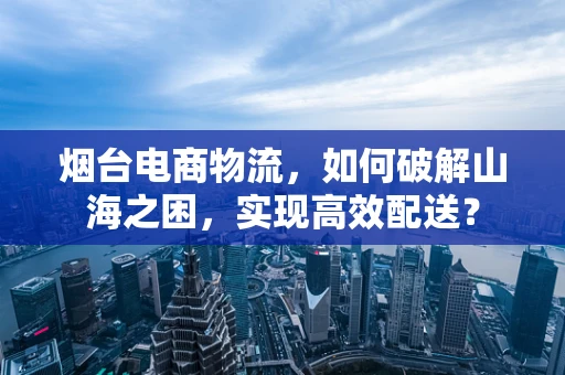 烟台电商物流，如何破解山海之困，实现高效配送？
