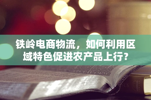 铁岭电商物流，如何利用区域特色促进农产品上行？