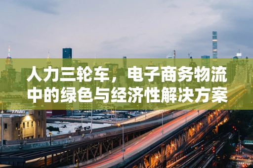 人力三轮车，电子商务物流中的绿色与经济性解决方案？