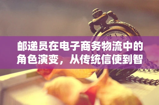 邮递员在电子商务物流中的角色演变，从传统信使到智能配送的桥梁