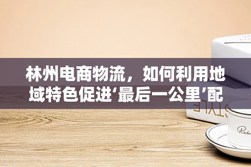 林州电商物流，如何利用地域特色促进‘最后一公里’配送优化？