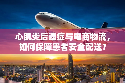 心肌炎后遗症与电商物流，如何保障患者安全配送？