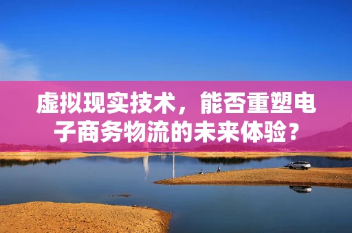 虚拟现实技术，能否重塑电子商务物流的未来体验？