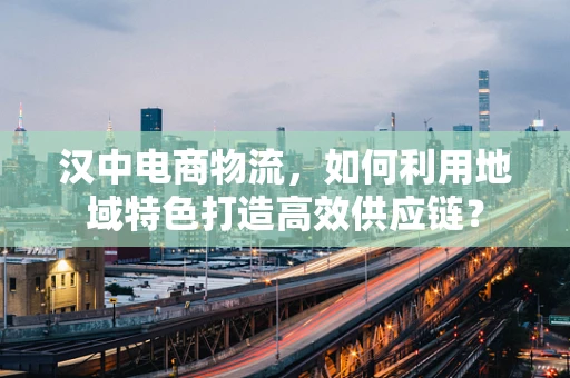汉中电商物流，如何利用地域特色打造高效供应链？