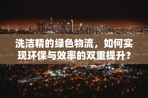 洗洁精的绿色物流，如何实现环保与效率的双重提升？