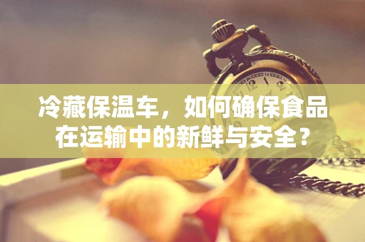 冷藏保温车，如何确保食品在运输中的新鲜与安全？