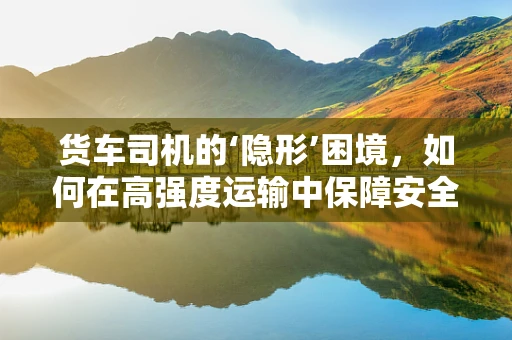 货车司机的‘隐形’困境，如何在高强度运输中保障安全与效率？