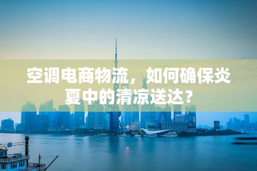 空调电商物流，如何确保炎夏中的清凉送达？
