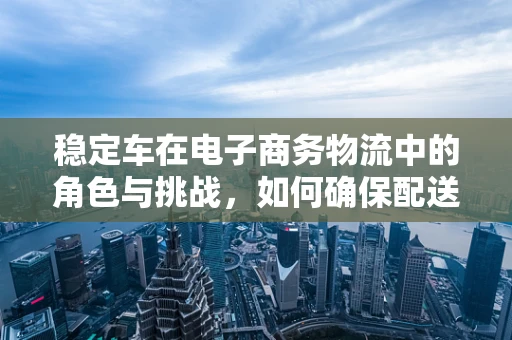 稳定车在电子商务物流中的角色与挑战，如何确保配送过程中的安全与效率？