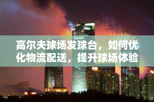 高尔夫球场发球台，如何优化物流配送，提升球场体验？