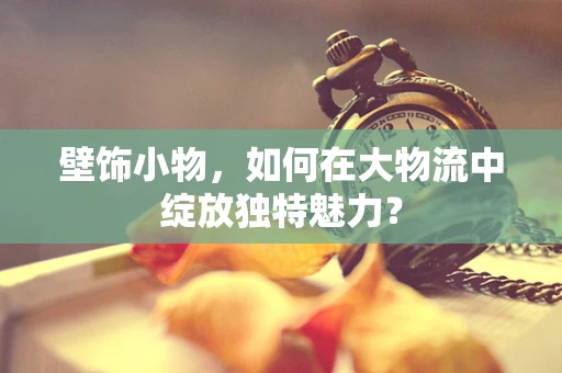 壁饰小物，如何在大物流中绽放独特魅力？