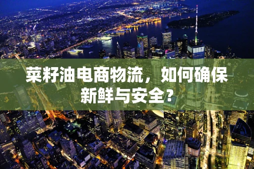 菜籽油电商物流，如何确保新鲜与安全？