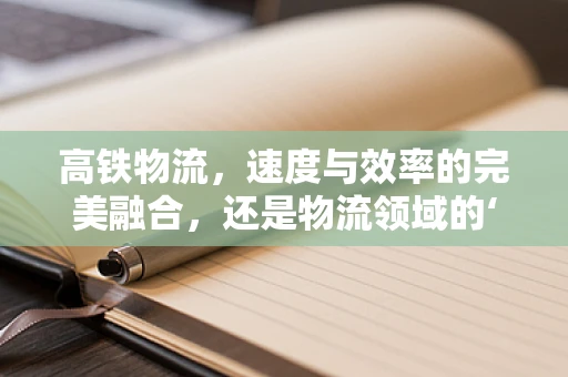 高铁物流，速度与效率的完美融合，还是物流领域的‘新蓝海’？