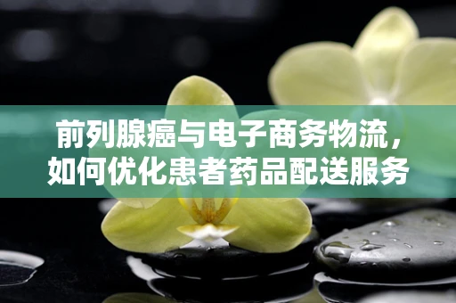 前列腺癌与电子商务物流，如何优化患者药品配送服务？