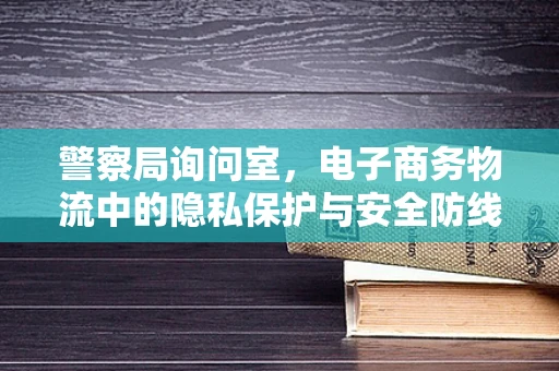 警察局询问室，电子商务物流中的隐私保护与安全防线