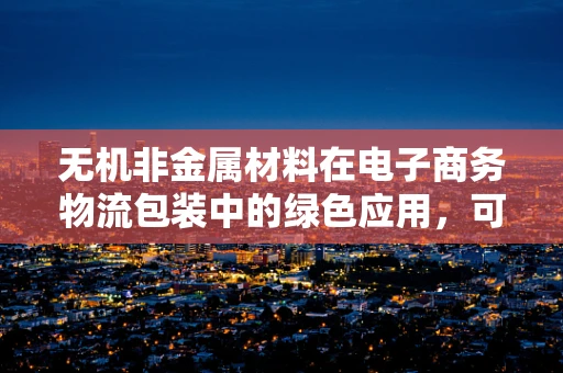 无机非金属材料在电子商务物流包装中的绿色应用，可行还是挑战？