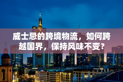 威士忌的跨境物流，如何跨越国界，保持风味不变？