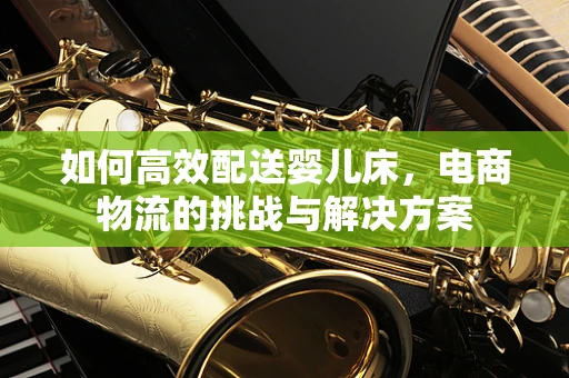 如何高效配送婴儿床，电商物流的挑战与解决方案