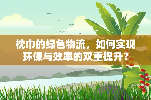 枕巾的绿色物流，如何实现环保与效率的双重提升？