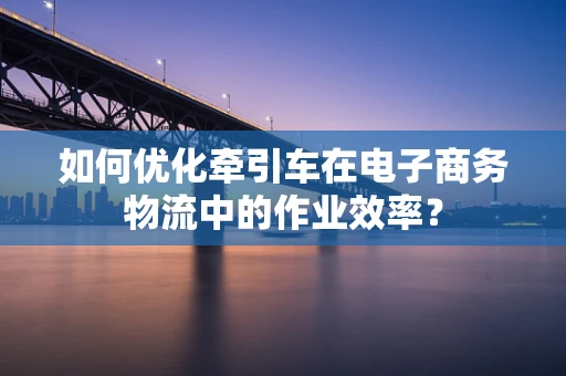 如何优化牵引车在电子商务物流中的作业效率？