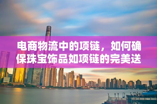 电商物流中的项链，如何确保珠宝饰品如项链的完美送达？